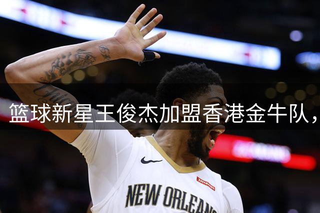 篮球新星王俊杰加盟香港金牛队，职业生涯迎来新转折